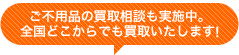 ご不用品の買取相談も実施中。 全国どこからでも買取いたします！