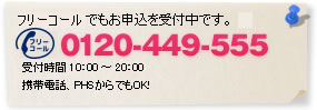 フリーコールでもお申込を受付中です。 0120-449-555 受付時間 10：00 ～ 20：00 携帯電話、PHSからでもOK！