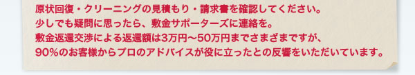 原状回復・クリーニングの見積もり・請求書を確認してください。 少しでも疑問に思ったら、敷金サポーターズに連絡を。 敷金返還交渉による返還額は3万円〜50万円までさまざまですが、 90%のお客様からプロのアドバイスが役に立ったとの反響をいただいています。