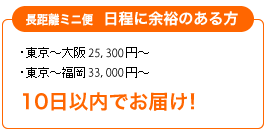 長距離ミニ便 日程に余裕のある方 ・東京～大阪　24,150円～・東京～福岡　31,500円～ 10日以内でお届け！