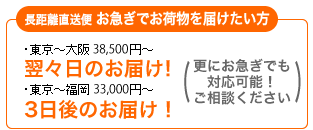 長距離直送便 お急ぎでお荷物を届けたい方 ・東京～大阪　36,750円～翌々日のお届け！ ・東京～福岡　31,500円～ 3日後のお届け！ (更にお急ぎでも対応可能！ご相談ください)